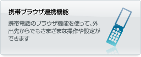 携帯ブラウザ連携機能 携帯電話のブラウザ機能を使って、外出先からでもさまざまな操作や設定ができます。