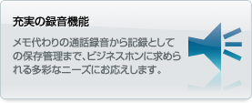 充実の録音機能 メモ代わりの通話録音から記録としての保存管理まで、ビジネスホンに求められる多彩なニーズにお応えします。